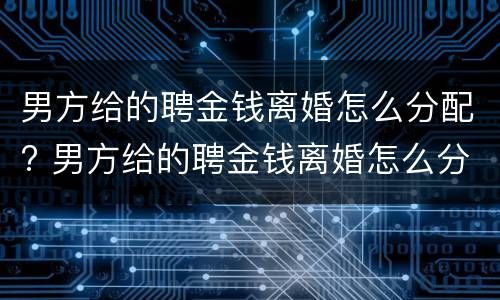 男方给的聘金钱离婚怎么分配? 男方给的聘金钱离婚怎么分配财产