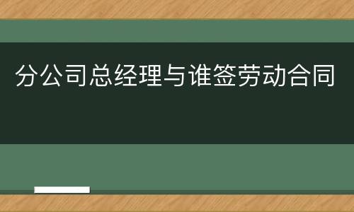 分公司总经理与谁签劳动合同