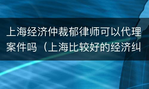 上海经济仲裁郁律师可以代理案件吗（上海比较好的经济纠纷律师事务所）