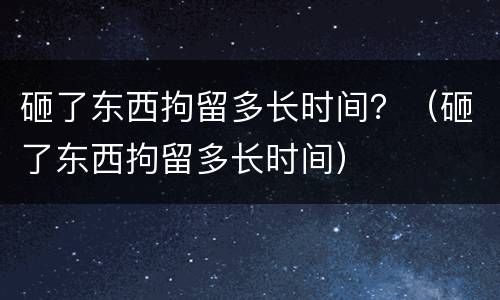 砸了东西拘留多长时间？（砸了东西拘留多长时间）