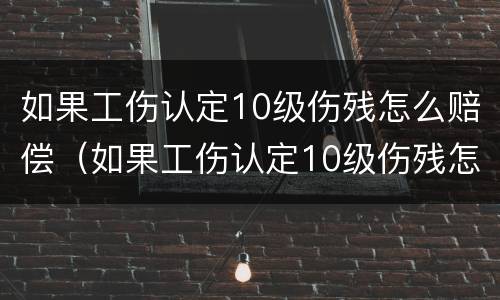 如果工伤认定10级伤残怎么赔偿（如果工伤认定10级伤残怎么赔偿的）