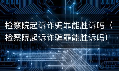 检察院起诉诈骗罪能胜诉吗（检察院起诉诈骗罪能胜诉吗）