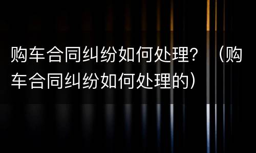 购车合同纠纷如何处理？（购车合同纠纷如何处理的）