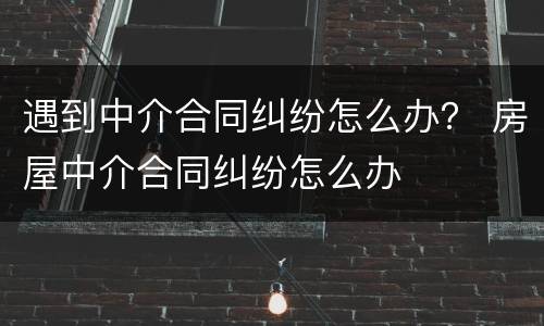 遇到中介合同纠纷怎么办？ 房屋中介合同纠纷怎么办