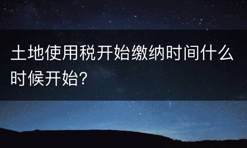 土地使用税开始缴纳时间什么时候开始？