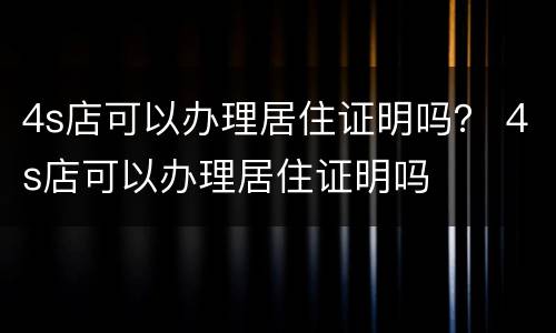 4s店可以办理居住证明吗？ 4s店可以办理居住证明吗