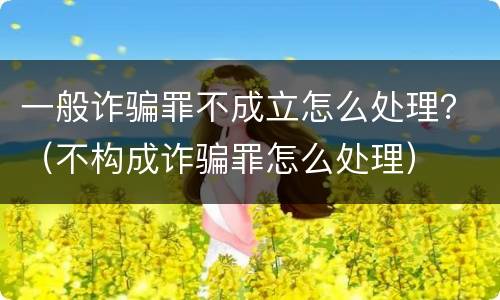 一般诈骗罪不成立怎么处理？（不构成诈骗罪怎么处理）