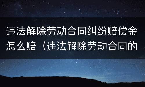 违法解除劳动合同纠纷赔偿金怎么赔（违法解除劳动合同的赔偿金）