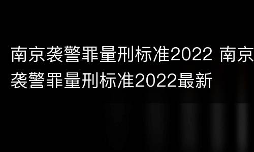 南京袭警罪量刑标准2022 南京袭警罪量刑标准2022最新
