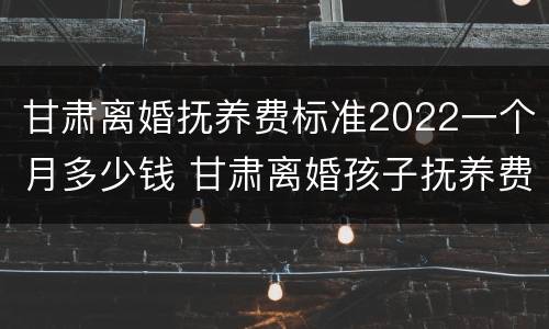 甘肃离婚抚养费标准2022一个月多少钱 甘肃离婚孩子抚养费怎么算