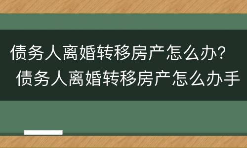 债务人离婚转移房产怎么办？ 债务人离婚转移房产怎么办手续