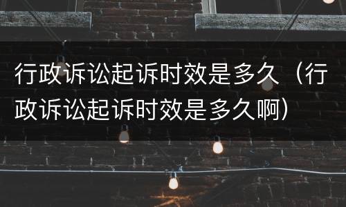 行政诉讼起诉时效是多久（行政诉讼起诉时效是多久啊）