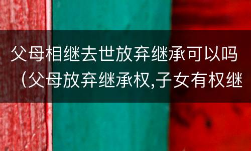 父母相继去世放弃继承可以吗（父母放弃继承权,子女有权继承祖父母的遗产吗）