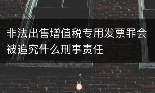 非法出售增值税专用发票罪会被追究什么刑事责任