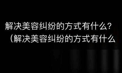 解决美容纠纷的方式有什么？（解决美容纠纷的方式有什么）