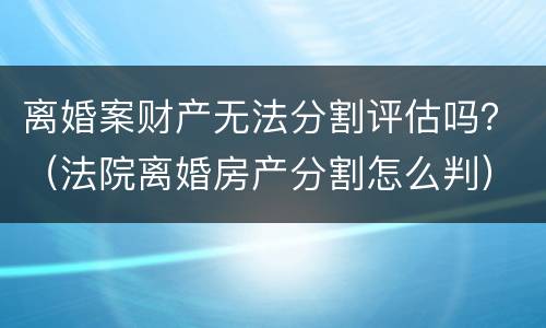 离婚案财产无法分割评估吗？（法院离婚房产分割怎么判）