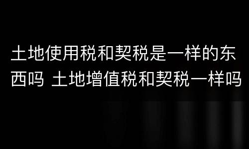 土地使用税和契税是一样的东西吗 土地增值税和契税一样吗
