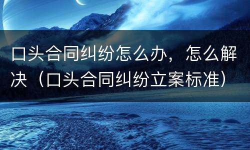 口头合同纠纷怎么办，怎么解决（口头合同纠纷立案标准）