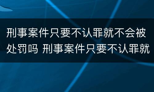 刑事案件只要不认罪就不会被处罚吗 刑事案件只要不认罪就不会被处罚吗知乎