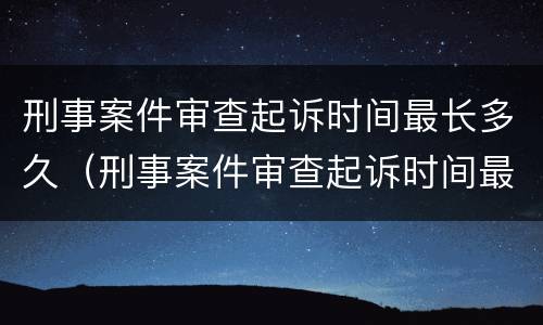 刑事案件审查起诉时间最长多久（刑事案件审查起诉时间最长多久开庭）
