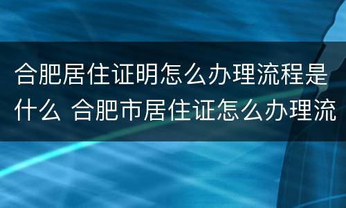 合肥居住证明怎么办理流程是什么 合肥市居住证怎么办理流程