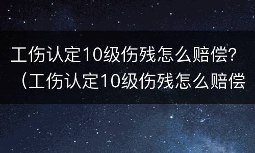 工伤认定10级伤残怎么赔偿？（工伤认定10级伤残怎么赔偿多少钱）