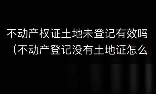 不动产权证土地未登记有效吗（不动产登记没有土地证怎么办）