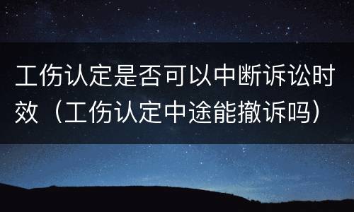 工伤认定是否可以中断诉讼时效（工伤认定中途能撤诉吗）