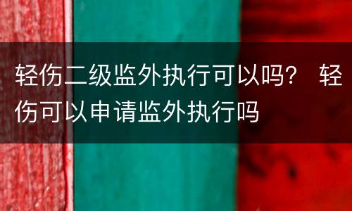 轻伤二级监外执行可以吗？ 轻伤可以申请监外执行吗