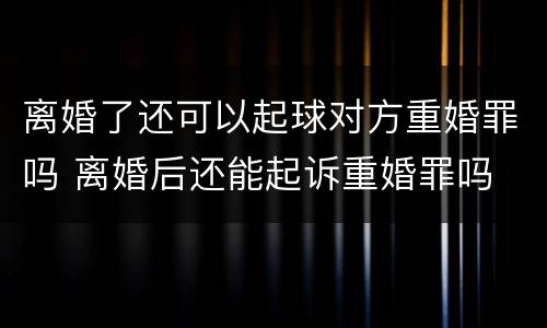 离婚了还可以起球对方重婚罪吗 离婚后还能起诉重婚罪吗