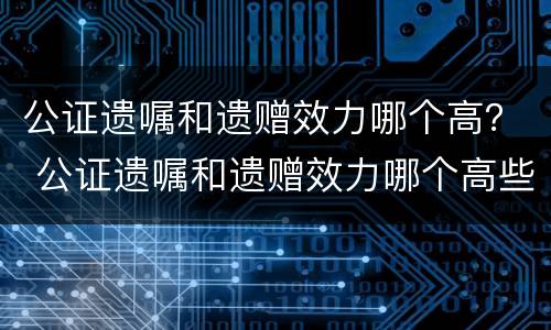 公证遗嘱和遗赠效力哪个高？ 公证遗嘱和遗赠效力哪个高些
