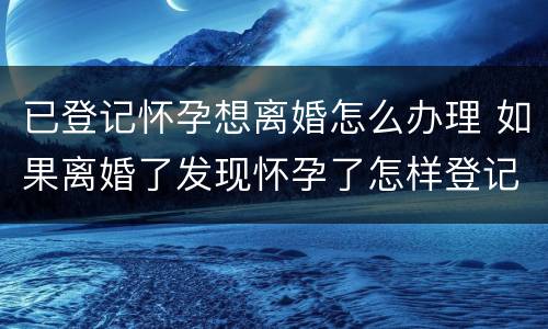 已登记怀孕想离婚怎么办理 如果离婚了发现怀孕了怎样登记
