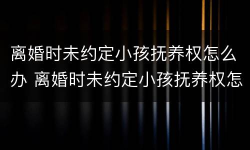 离婚时未约定小孩抚养权怎么办 离婚时未约定小孩抚养权怎么办手续