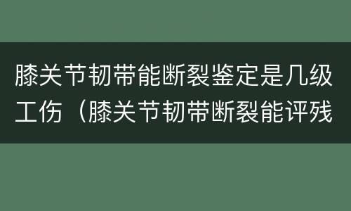 膝关节韧带能断裂鉴定是几级工伤（膝关节韧带断裂能评残吗）