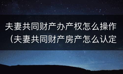 夫妻共同财产办产权怎么操作（夫妻共同财产房产怎么认定）