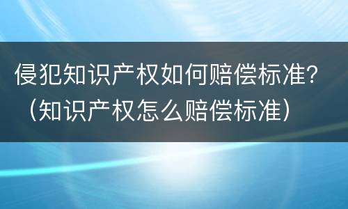 侵犯知识产权如何赔偿标准？（知识产权怎么赔偿标准）