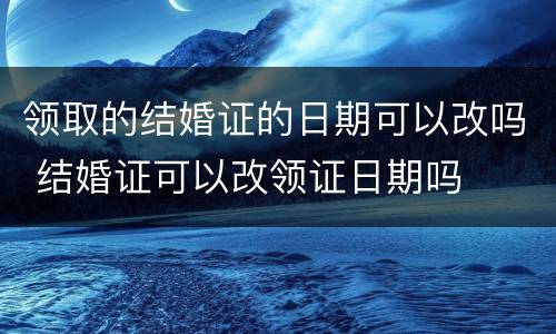 领取的结婚证的日期可以改吗 结婚证可以改领证日期吗