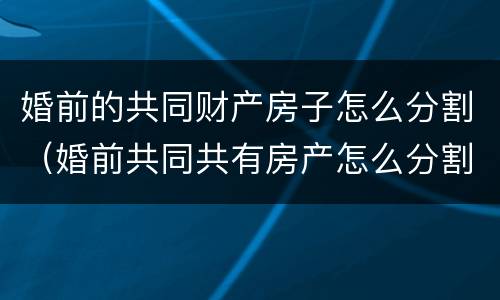 婚前的共同财产房子怎么分割（婚前共同共有房产怎么分割）