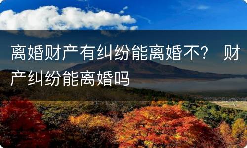 离婚财产有纠纷能离婚不？ 财产纠纷能离婚吗