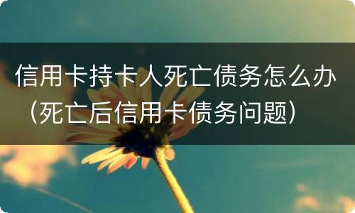 信用卡持卡人死亡债务怎么办（死亡后信用卡债务问题）