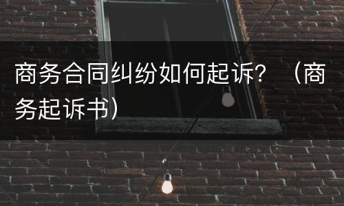 商务合同纠纷如何起诉？（商务起诉书）