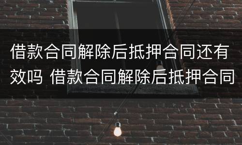 借款合同解除后抵押合同还有效吗 借款合同解除后抵押合同还有效吗怎么办