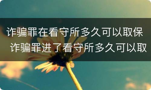 诈骗罪在看守所多久可以取保 诈骗罪进了看守所多久可以取保候审