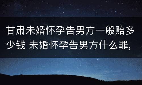 甘肃未婚怀孕告男方一般赔多少钱 未婚怀孕告男方什么罪,男方有家庭