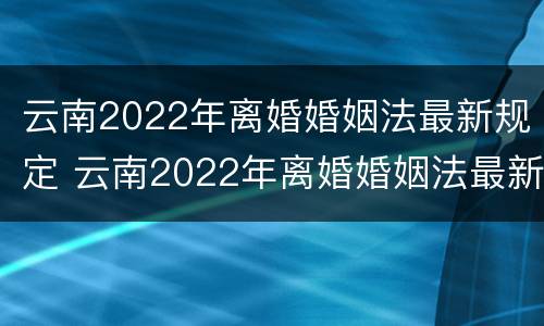 云南2022年离婚婚姻法最新规定 云南2022年离婚婚姻法最新规定是