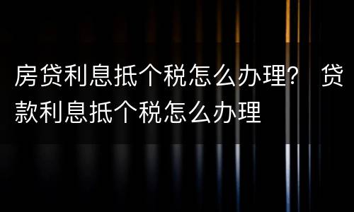 房贷利息抵个税怎么办理？ 贷款利息抵个税怎么办理