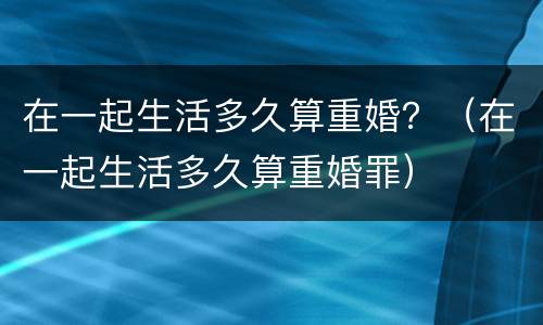 在一起生活多久算重婚？（在一起生活多久算重婚罪）