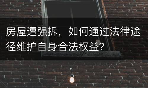 房屋遭强拆，如何通过法律途径维护自身合法权益？