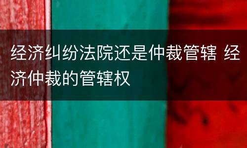 经济纠纷法院还是仲裁管辖 经济仲裁的管辖权