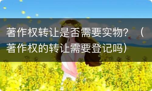著作权转让是否需要实物？（著作权的转让需要登记吗）